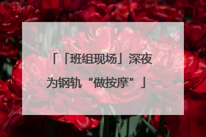 「班组现场」深夜为钢轨“做按摩”