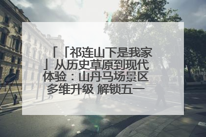 「祁连山下是我家」从历史草原到现代体验：山丹马场景区多维升级 解锁五一文旅新玩法