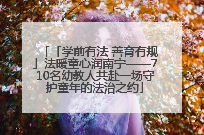 「学前有法 善育有规」法暖童心润南宁——710名幼教人共赴一场守护童年的法治之约