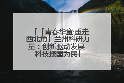 「青春华章·重走西北角」兰州科研力量：创新驱动发展 科技报国为民