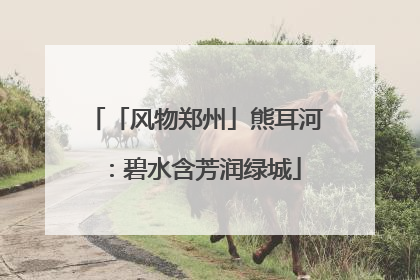 「风物郑州」熊耳河：碧水含芳润绿城