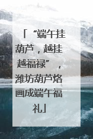 “端午挂葫芦，越挂越福禄”，潍坊葫芦烙画成端午福礼