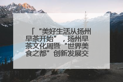 “美好生活从扬州早茶开始”,扬州早茶文化周暨“世界美食之都”创新发展交流活动启幕