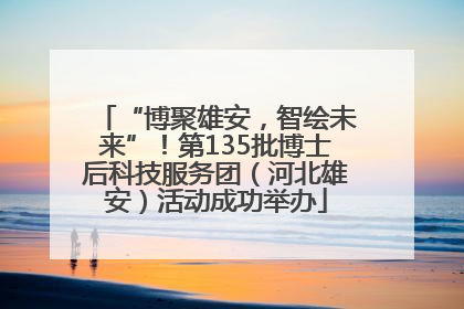 “博聚雄安，智绘未来”！第135批博士后科技服务团（河北雄安）活动成功举办