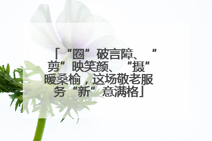“圈”破言障、“剪”映笑颜、“摄”暖桑榆，这场敬老服务“新”意满格