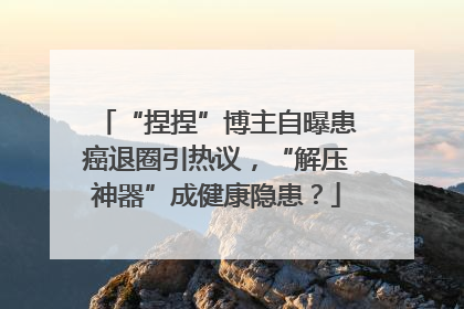 “捏捏”博主自曝患癌退圈引热议，“解压神器”成健康隐患？