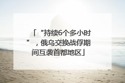 “持续6个多小时”，俄乌交换战俘期间互袭首都地区