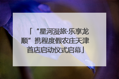 “星河漫旅·乐享龙顺”携程度假农庄天津首店启动仪式启幕