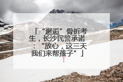 “邂逅”骨折考生，长沙民警承诺：“放心，这三天我们来帮孩子”