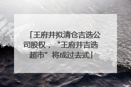 王府井拟清仓吉选公司股权，“王府井吉选超市”将成过去式