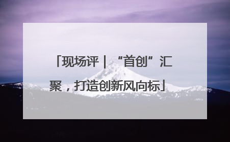 现场评｜“首创”汇聚，打造创新风向标