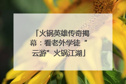 火锅英雄传奇揭幕：看老外学徒“云游”火锅江湖