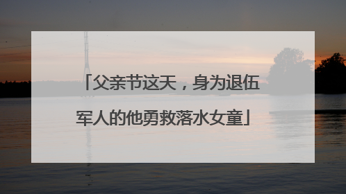 父亲节这天，身为退伍军人的他勇救落水女童