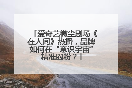 爱奇艺微尘剧场《在人间》热播，品牌如何在“意识宇宙”精准圈粉？