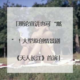 理论宣讲也可“燃”！大型原创情景剧《天人长江》首演