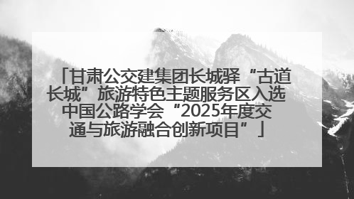 甘肃公交建集团长城驿“古道长城”旅游特色主题服务区入选中国公路学会“2025年度交通与旅游融合创新项目”