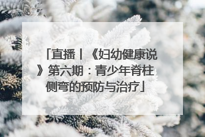 直播丨《妇幼健康说》第六期：青少年脊柱侧弯的预防与治疗