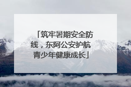 筑牢暑期安全防线，东阿公安护航青少年健康成长