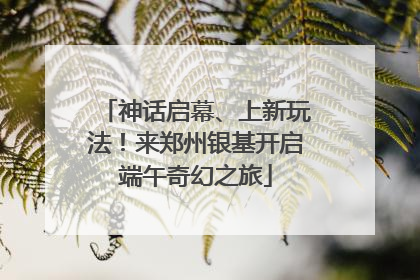 神话启幕、上新玩法！来郑州银基开启端午奇幻之旅