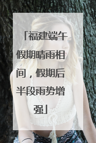 福建端午假期晴雨相间，假期后半段雨势增强
