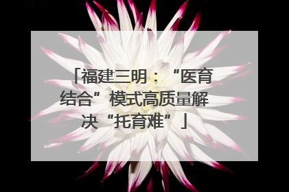 福建三明：“医育结合”模式高质量解决“托育难”