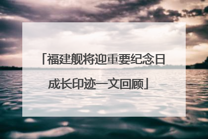 福建舰将迎重要纪念日 成长印迹一文回顾