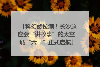 科幻感拉满！长沙这座会“讲故事”的太空城“六一”正式启航