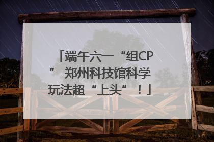 端午六一“组CP” 郑州科技馆科学玩法超“上头”！