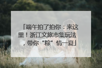 端午拍了拍你：来这里！浙江文旅市集玩法，带你“粽”情一夏