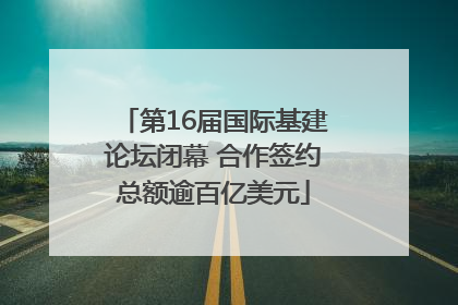 第16届国际基建论坛闭幕 合作签约总额逾百亿美元