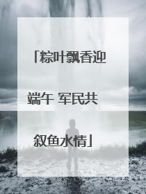 粽叶飘香迎端午 军民共叙鱼水情