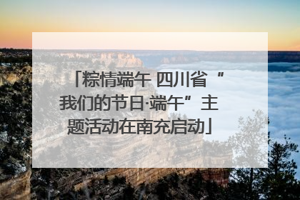 粽情端午 四川省“我们的节日·端午”主题活动在南充启动