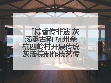 粽香传非遗 灰汤承古韵 杭州余杭四岭村开展传统灰汤粽制作技艺传承活动
