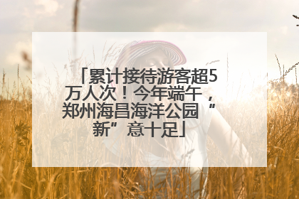 累计接待游客超5万人次！今年端午，郑州海昌海洋公园“新”意十足