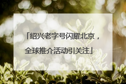 绍兴老字号闪耀北京，全球推介活动引关注