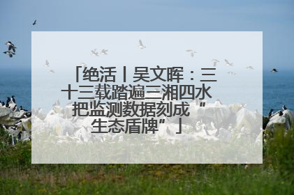 绝活丨吴文晖：三十三载踏遍三湘四水 把监测数据刻成“生态盾牌”