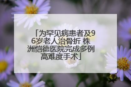为罕见病患者及96岁老人治骨折 株洲恺德医院完成多例高难度手术
