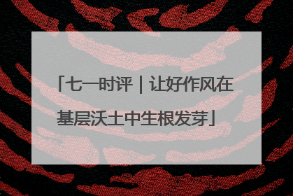 七一时评｜让好作风在基层沃土中生根发芽