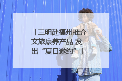 三明赴福州推介文旅康养产品 发出“夏日邀约”