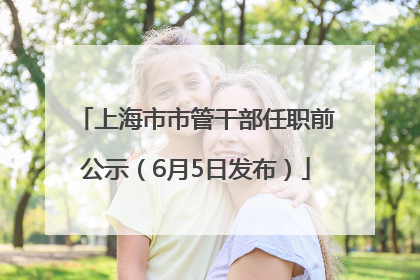上海市市管干部任职前公示（6月5日发布）
