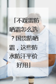 不踩雷防晒霜怎么选？国货防晒霜，这些防水防汗平价好用