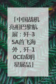 中国战机亮相巴黎航展：歼-35A首飞海外，歼-10CE成明星展品