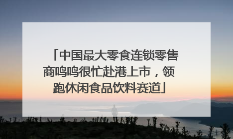 中国最大零食连锁零售商鸣鸣很忙赴港上市，领跑休闲食品饮料赛道