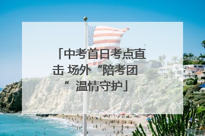 中考首日考点直击 场外“陪考团”温情守护