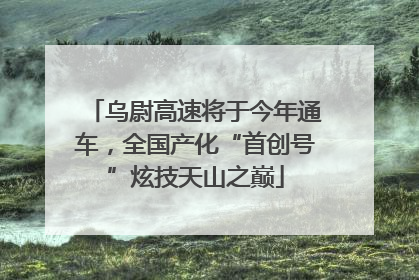 乌尉高速将于今年通车，全国产化“首创号”炫技天山之巅
