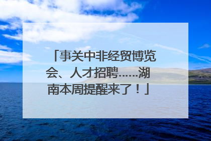 事关中非经贸博览会、人才招聘……湖南本周提醒来了！