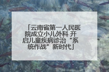 云南省第一人民医院成立小儿外科 开启儿童疾病诊治“系统作战”新时代