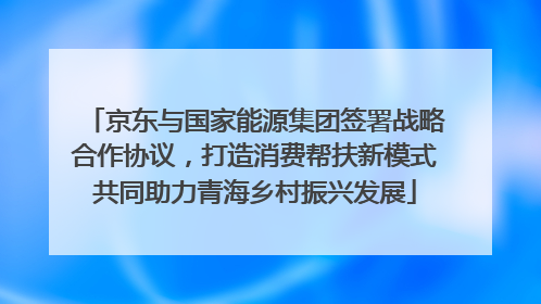 京东与国家能源集团签署战略合作协议，打造消费帮扶新模式共同助力青海乡村振兴发展