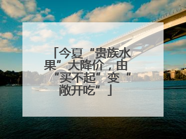 今夏“贵族水果”大降价，由“买不起”变“敞开吃”