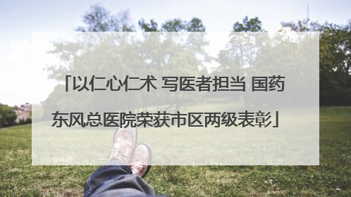 以仁心仁术 写医者担当 国药东风总医院荣获市区两级表彰